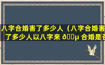 八字合婚害了多少人（八字合婚害了多少人以八字来 🌵 合婚是否不科学）